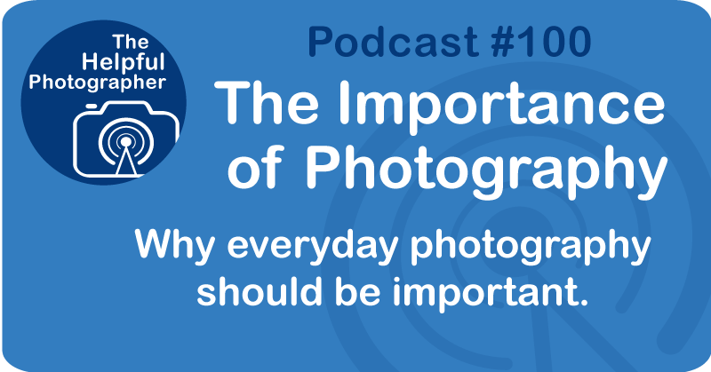 Photo Tips Podcast: The Importance of Photography #100